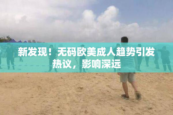 新发现！无码欧美成人趋势引发热议，影响深远