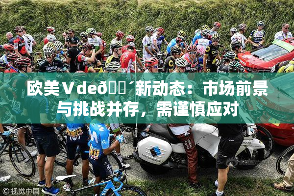 欧美Ⅴde🔴新动态：市场前景与挑战并存，需谨慎应对