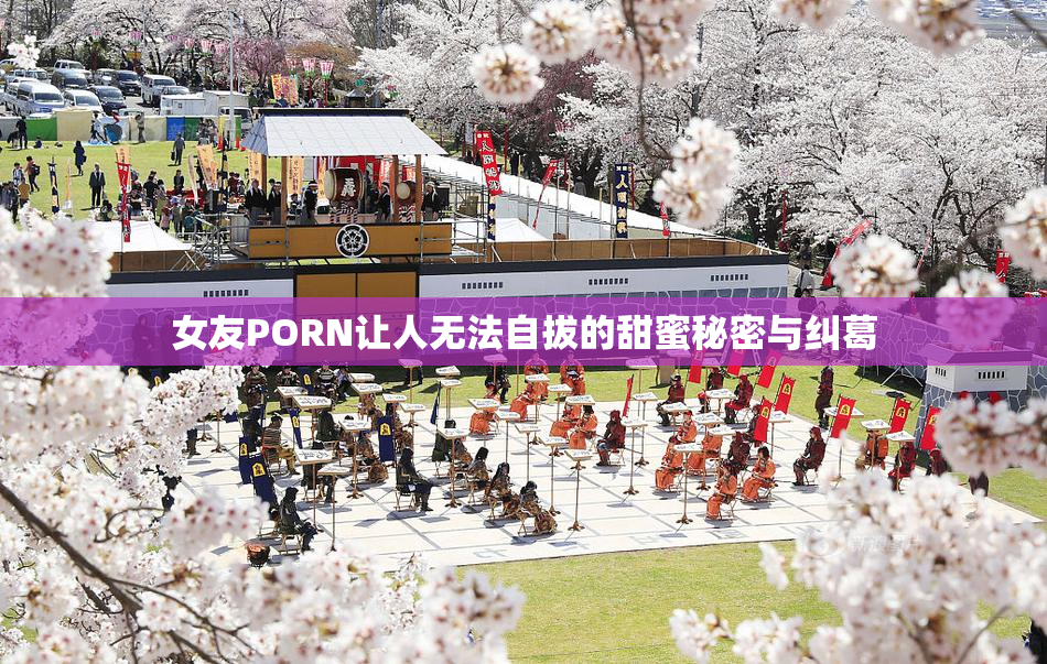女友PORN让人无法自拔的甜蜜秘密与纠葛