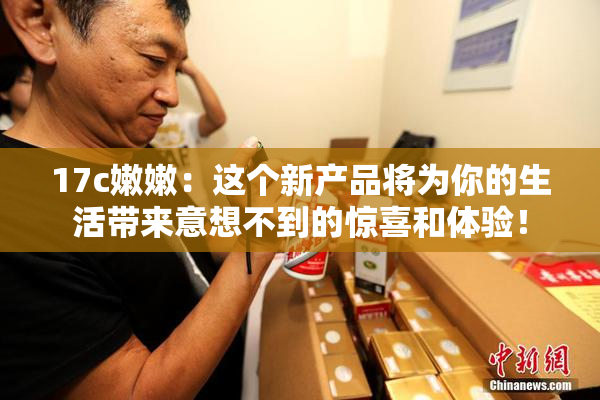 17c嫩嫩：这个新产品将为你的生活带来意想不到的惊喜和体验！