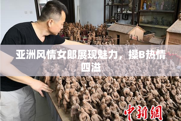 亚洲风情女郎展现魅力，搡B热情四溢