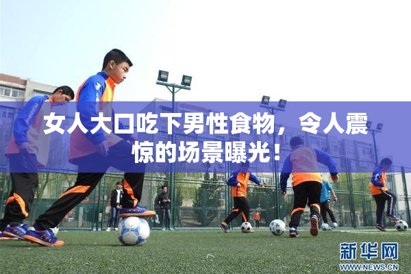 女人大口吃下男性食物，令人震惊的场景曝光！