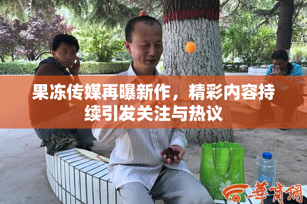 果冻传媒再曝新作，精彩内容持续引发关注与热议