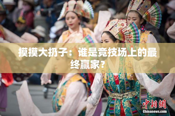 摸摸大扔子：谁是竞技场上的最终赢家？