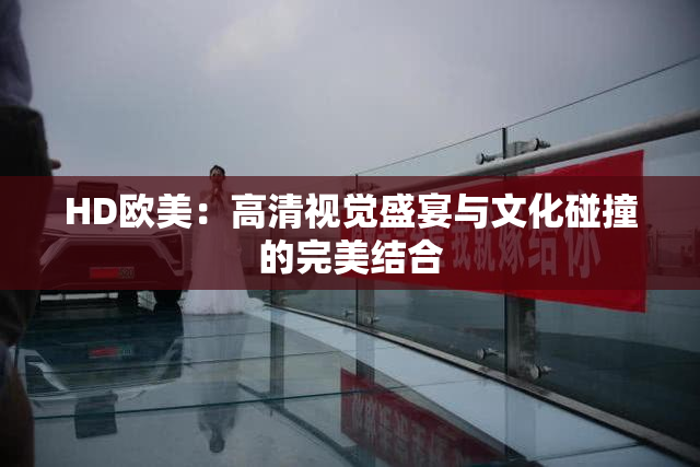 HD欧美：高清视觉盛宴与文化碰撞的完美结合