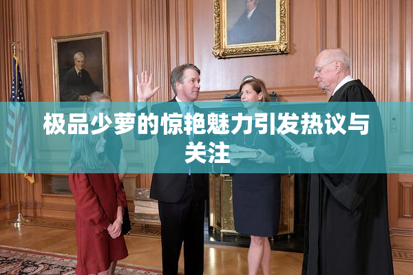 极品少萝的惊艳魅力引发热议与关注