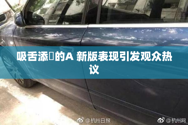 吸舌添泬的A 新版表现引发观众热议