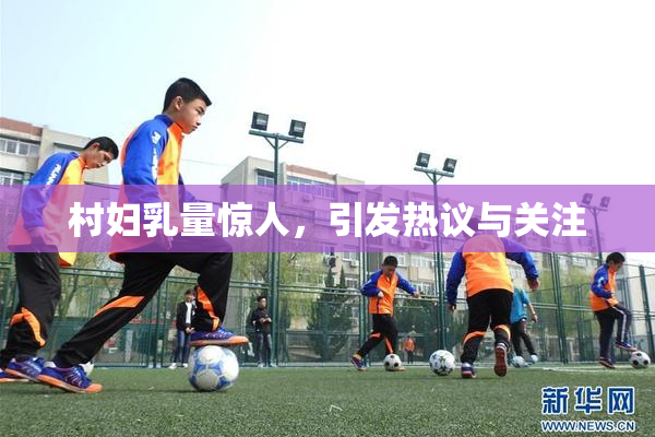 村妇乳量惊人，引发热议与关注