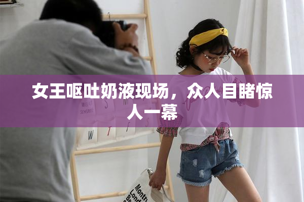 女王呕吐奶液现场，众人目睹惊人一幕