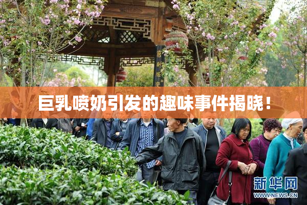 巨乳喷奶引发的趣味事件揭晓！