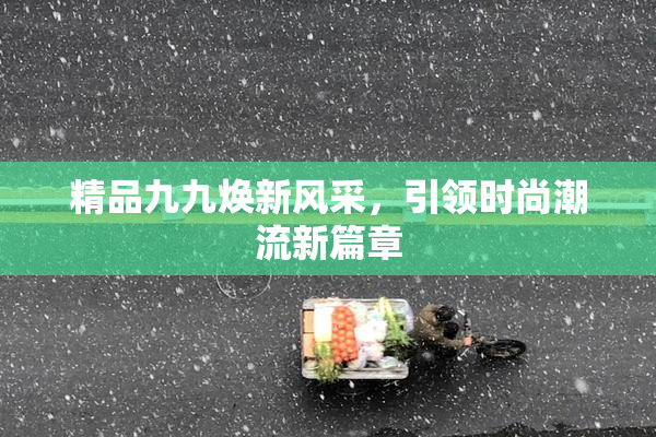 精品九九焕新风采，引领时尚潮流新篇章
