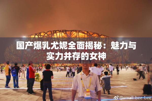 国产爆乳尤妮全面揭秘：魅力与实力并存的女神
