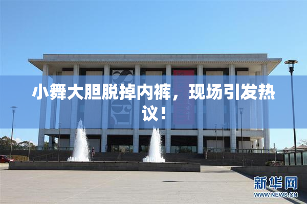小舞大胆脱掉内裤，现场引发热议！