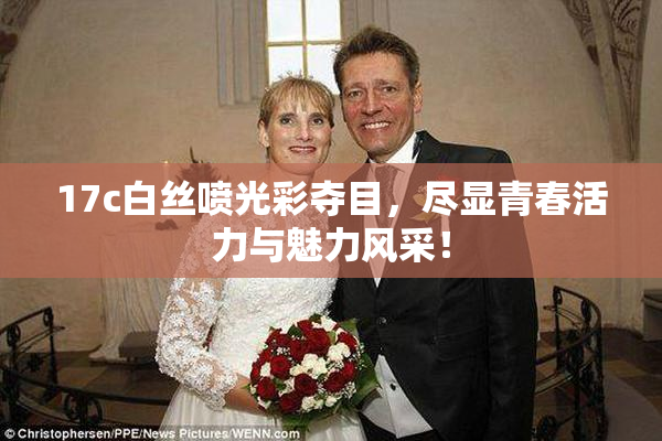 17c白丝喷光彩夺目，尽显青春活力与魅力风采！