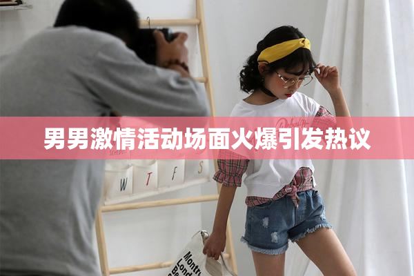 男男激情活动场面火爆引发热议