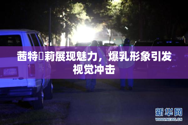 茜特菈莉展现魅力，爆乳形象引发视觉冲击