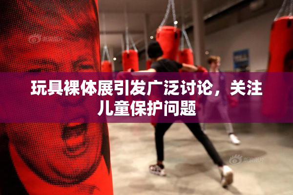 玩具裸体展引发广泛讨论，关注儿童保护问题