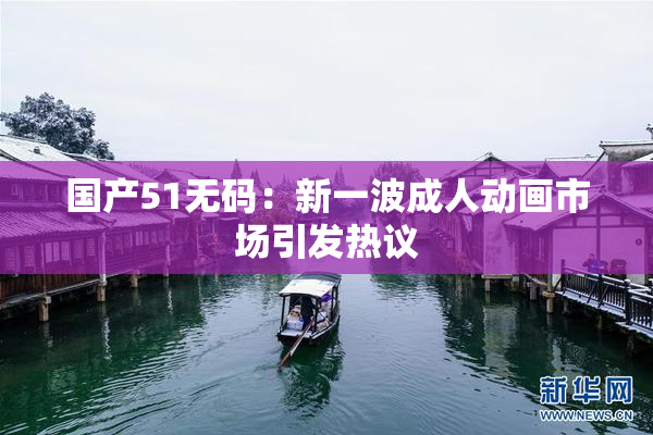 国产51无码：新一波成人动画市场引发热议