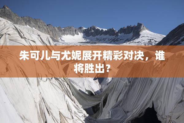 朱可儿与尤妮展开精彩对决，谁将胜出？