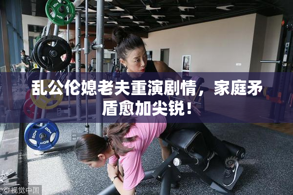 乱公伦媳老夫重演剧情，家庭矛盾愈加尖锐！