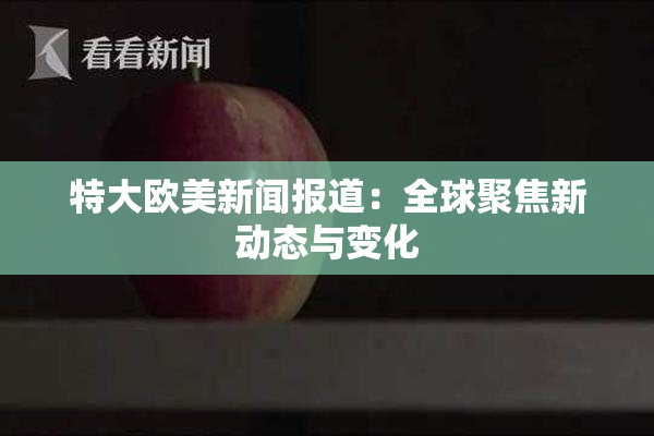 特大欧美新闻报道：全球聚焦新动态与变化