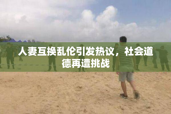 人妻互换乱伦引发热议，社会道德再遭挑战