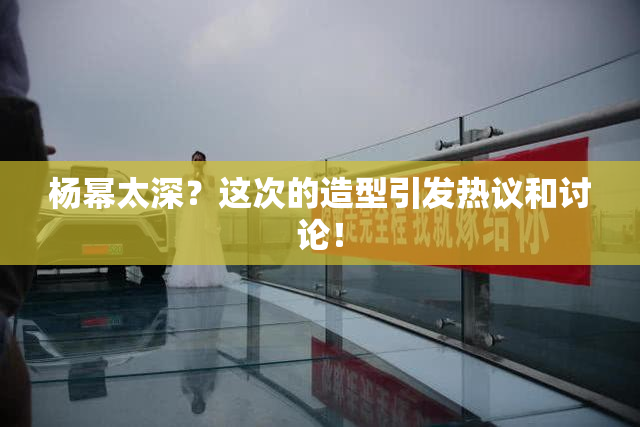 杨幂太深？这次的造型引发热议和讨论！