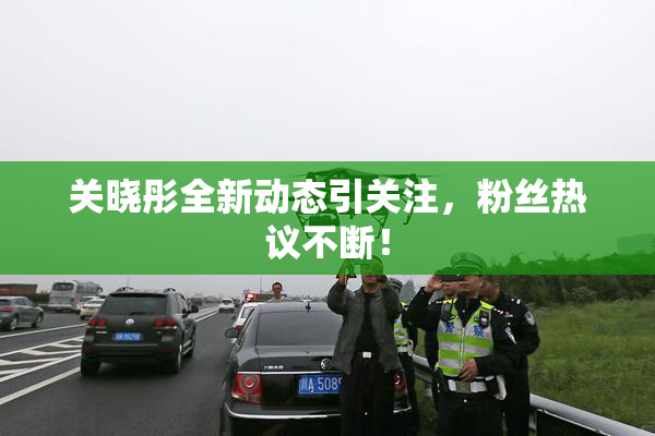 关晓彤全新动态引关注，粉丝热议不断！