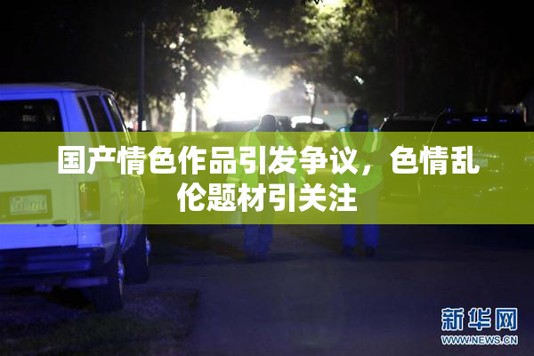 国产情色作品引发争议，色情乱伦题材引关注