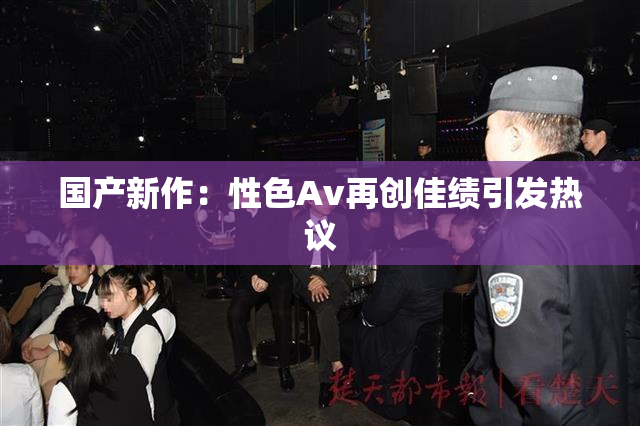 国产新作：性色Av再创佳绩引发热议