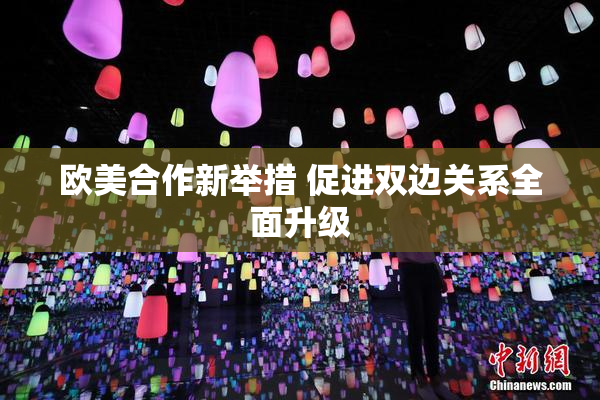 欧美合作新举措 促进双边关系全面升级