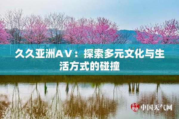 久久亚洲AⅤ：探索多元文化与生活方式的碰撞