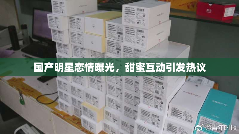 国产明星恋情曝光，甜蜜互动引发热议