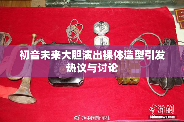 初音未来大胆演出裸体造型引发热议与讨论