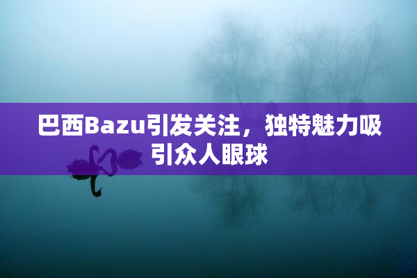 巴西Bazu引发关注，独特魅力吸引众人眼球