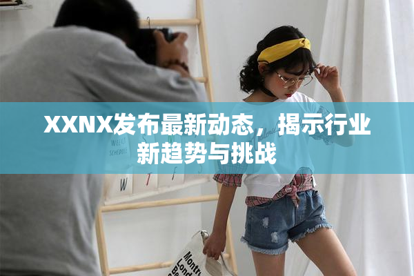 XXNX发布最新动态，揭示行业新趋势与挑战
