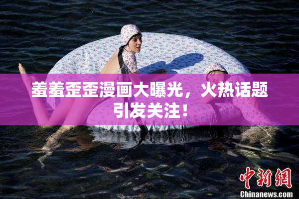 羞羞歪歪漫画大曝光，火热话题引发关注！