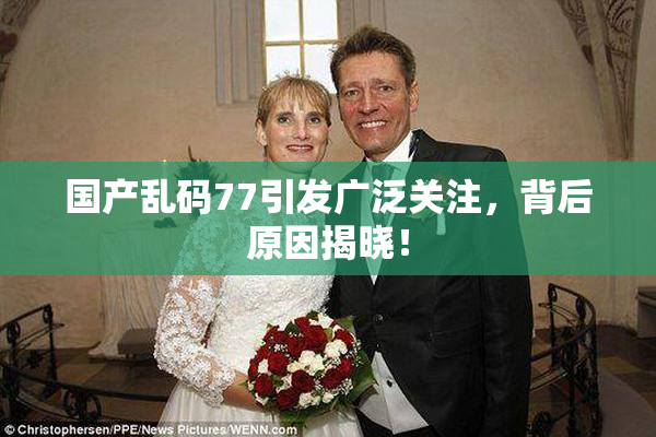 国产乱码77引发广泛关注，背后原因揭晓！