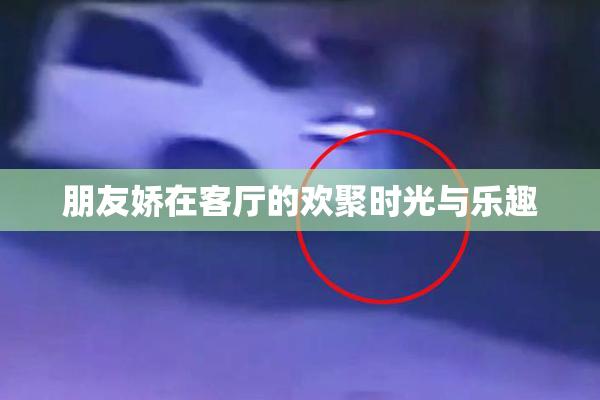 朋友娇在客厅的欢聚时光与乐趣