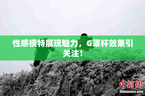 性感模特展现魅力，G罩杯效果引关注！