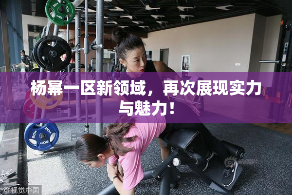 杨幂一区新领域，再次展现实力与魅力！