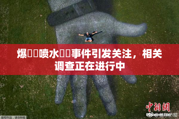 爆❌‌喷水❌‌事件引发关注，相关调查正在进行中