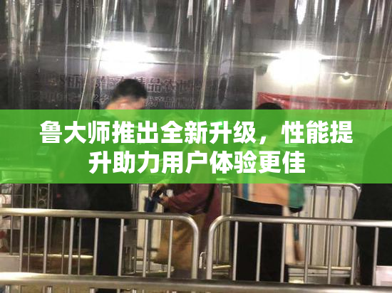 鲁大师推出全新升级，性能提升助力用户体验更佳