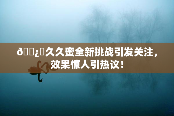 🌿‌久久蜜全新挑战引发关注，效果惊人引热议！