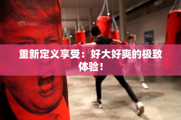 重新定义享受：好大好爽的极致体验！