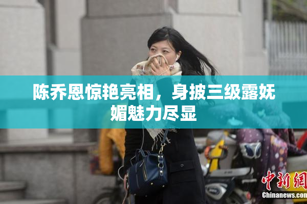 陈乔恩惊艳亮相，身披三级露妩媚魅力尽显