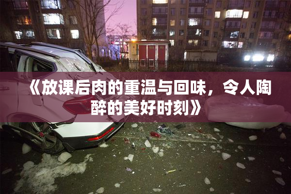 《放课后肉的重温与回味，令人陶醉的美好时刻》