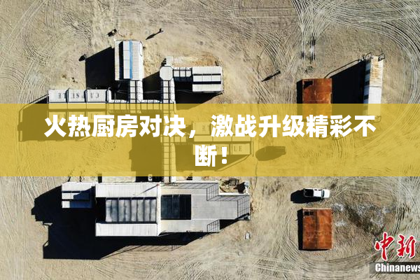 火热厨房对决，激战升级精彩不断！