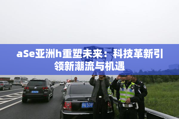 aSe亚洲h重塑未来：科技革新引领新潮流与机遇