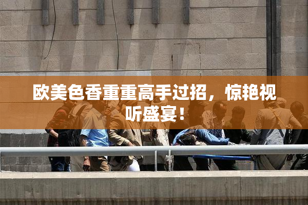 欧美色香重重高手过招，惊艳视听盛宴！